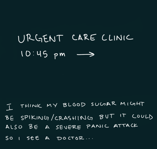 I'm at the urgent care clinic at 10:45 pm because i think my blood sugar might be spiking/crashing but it could also be a severe anxiety attack so I see a doctor...